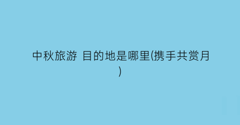 中秋旅游 目的地是哪里(携手共赏月)
